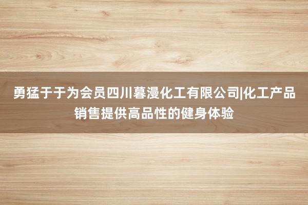 勇猛于于为会员四川暮漫化工有限公司|化工产品销售提供高品性的健身体验